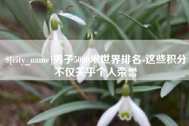 睢县男子5000米世界排名-这些积分不仅关乎个人荣誉