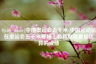 睢县中国奥运会五千米-中国运动员在奥运会五千米赛场上必将取得更加优异的成绩