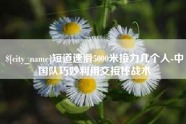 睢县短道速滑5000米接力几个人-中国队巧妙利用交接棒战术