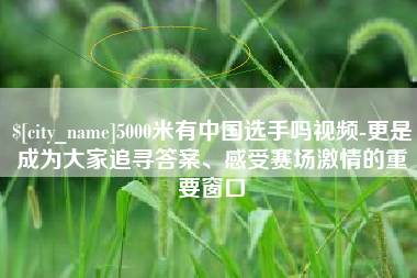 睢县5000米有中国选手吗视频-更是成为大家追寻答案、感受赛场激情的重要窗口