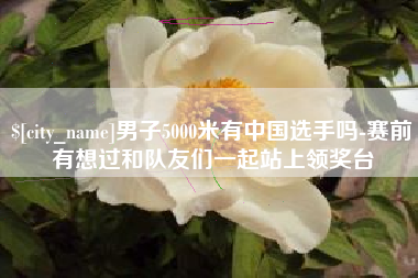 睢县男子5000米有中国选手吗-赛前有想过和队友们一起站上领奖台