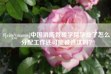 睢县中国消防救援学院毕业了怎么分配工作还可能被逃汰吗？