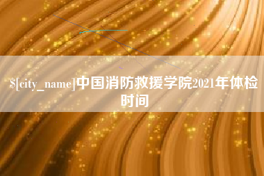 睢县中国消防救援学院2021年体检时间