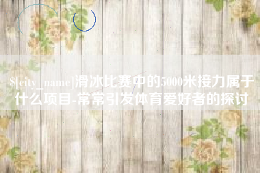 睢县滑冰比赛中的5000米接力属于什么项目-常常引发体育爱好者的探讨