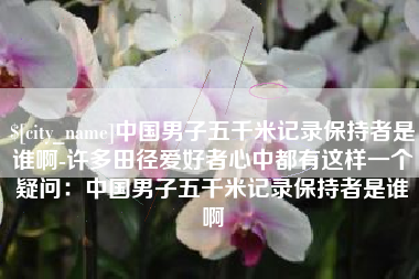 睢县中国男子五千米记录保持者是谁啊-许多田径爱好者心中都有这样一个疑问：中国男子五千米记录保持者是谁啊