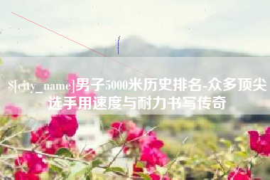 睢县男子5000米历史排名-众多顶尖选手用速度与耐力书写传奇